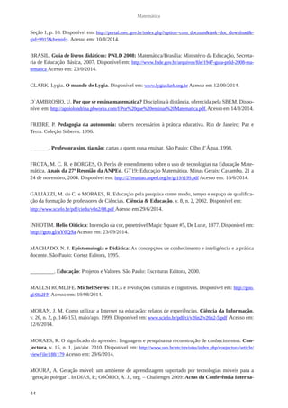 44 
Matemática 
Seção 1, p. 10. Disponível em: http://portal.mec.gov.br/index.php?option=com_docman&task=doc_download&- 
gid=9915&Itemid=. Acesso em: 10/8/2014. 
BRASIL. Guia de livros didáticos: PNLD 2008: Matemática/Brasília: Ministério da Educação, Secreta-ria 
de Educação Básica, 2007. Disponível em: http://www.fnde.gov.br/arquivos/file/1947-guia-pnld-2008-ma-tematica 
Acesso em: 23/0/2014. 
CLARK, Lygia. O mundo de Lygia. Disponível em: www.lygiaclark.org.br Acesso em 12/09/2014. 
D`AMBROSIO, U. Por que se ensina matemática? Disciplina à distância, oferecida pela SBEM. Dispo-nível 
em: http://apoiolondrina.pbworks.com/f/Por%20que%20ensinar%20Matematica.pdf. Acesso em 14/8/2014. 
FREIRE, P. Pedagogia da autonomia: saberes necessários à prática educativa. Rio de Janeiro: Paz e 
Terra. Coleção Saberes. 1996. 
_______. Professora sim, tia não: cartas a quem ousa ensinar. São Paulo: Olho d’Água. 1998. 
FROTA, M. C. R. e BORGES, O. Perfis de entendimento sobre o uso de tecnologias na Educação Mate-mática. 
Anais da 27ª Reunião da ANPEd. GT19: Educação Matemática. Minas Gerais: Caxambu. 21 a 
24 de novembro, 2004. Disponível em: http://27reuniao.anped.org.br/gt19/t199.pdf Acesso em: 16/6/2014. 
GALIAZZI, M. do C. e MORAES, R. Educação pela pesquisa como modo, tempo e espaço de qualifica-ção 
da formação de professores de Ciências. Ciência & Educação. v. 8, n. 2, 2002. Disponível em: 
http://www.scielo.br/pdf/ciedu/v8n2/08.pdf Acesso em 29/6/2014. 
INHOTIM. Helio Oiticica: Invenção da cor, penetrável Magic Square #5, De Luxe, 1977. Disponível em: 
http://goo.gl/aY6QSa Acesso em: 23/09/2014. 
MACHADO, N. J. Epistemologia e Didática: As concepções de conhecimento e inteligência e a prática 
docente. São Paulo: Cortez Editora, 1995. 
_________. Educação: Projetos e Valores. São Paulo: Escrituras Editora, 2000. 
MAELSTROMLIFE. Michel Serres: TICs e revoluções culturais e cognitivas. Disponível em: http://goo. 
gl/0Is2FN Acesso em: 19/08/2014. 
MORAN, J. M. Como utilizar a Internet na educação: relatos de experiências. Ciência da Informação, 
v. 26, n. 2, p. 146-153, maio/ago. 1999. Disponível em: www.scielo.br/pdf/ci/v26n2/v26n2-5.pdf Acesso em: 
12/6/2014. 
MORAES, R. O significado do aprender: linguagem e pesquisa na reconstrução de conhecimentos. Con-jectura, 
v. 15, n. 1, jan/abr. 2010. Disponível em: http://www.ucs.br/etc/revistas/index.php/conjectura/article/ 
viewFile/188/179 Acesso em: 29/6/2014. 
MOURA, A. Geração móvel: um ambiente de aprendizagem suportado por tecnologias móveis para a 
“geração polegar”. In DIAS, P.; OSÓRIO, A. J., org. – Challenges 2009: Actas da Conferência Interna- 
 