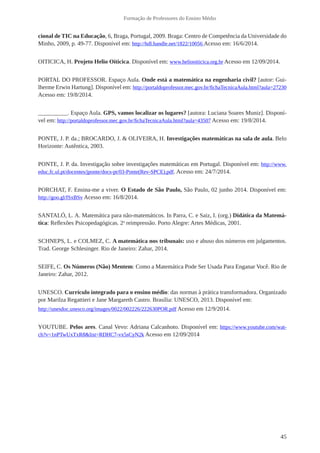 45 
Formação de Professores do Ensino Médio 
cional de TIC na Educação, 6, Braga, Portugal, 2009. Braga: Centro de Competência da Universidade do 
Minho, 2009, p. 49-77. Disponível em: http://hdl.handle.net/1822/10056 Acesso em: 16/6/2014. 
OITICICA, H. Projeto Helio Oiticica. Disponível em: www.heliooiticica.org.br Acesso em 12/09/2014. 
PORTAL DO PROFESSOR. Espaço Aula. Onde está a matemática na engenharia civil? [autor: Gui-lherme 
Erwin Hartung]. Disponível em: http://portaldoprofessor.mec.gov.br/fichaTecnicaAula.html?aula=27230 
Acesso em: 19/8/2014. 
__________. Espaço Aula. GPS, vamos localizar os lugares? [autora: Luciana Soares Muniz]. Disponí-vel 
em: http://portaldoprofessor.mec.gov.br/fichaTecnicaAula.html?aula=43507 Acesso em: 19/8/2014. 
PONTE, J. P. da.; BROCARDO, J. & OLIVEIRA, H. Investigações matemáticas na sala de aula. Belo 
Horizonte: Autêntica, 2003. 
PONTE, J. P. da. Investigação sobre investigações matemáticas em Portugal. Disponível em: http://www. 
educ.fc.ul.pt/docentes/jponte/docs-pt/03-Ponte(Rev-SPCE).pdf. Acesso em: 24/7/2014. 
PORCHAT, F. Ensina-me a viver. O Estado de São Paulo, São Paulo, 02 junho 2014. Disponível em: 
http://goo.gl/fSxBSv Acesso em: 16/8/2014. 
SANTALÓ, L. A. Matemática para não-matemáticos. In Parra, C. e Saiz, I. (org.) Didática da Matemá-tica: 
Reflexões Psicopedagógicas. 2a reimpressão. Porto Alegre: Artes Médicas, 2001. 
SCHNEPS, L. e COLMEZ, C. A matemática nos tribunais: uso e abuso dos números em julgamentos. 
Trad. George Schlesinger. Rio de Janeiro: Zahar, 2014. 
SEIFE, C. Os Números (Não) Mentem: Como a Matemática Pode Ser Usada Para Enganar Você. Rio de 
Janeiro: Zahar, 2012. 
UNESCO. Currículo integrado para o ensino médio: das normas à prática transformadora. Organizado 
por Marilza Regattieri e Jane Margareth Castro. Brasília: UNESCO, 2013. Disponível em: 
http://unesdoc.unesco.org/images/0022/002226/222630POR.pdf Acesso em 12/9/2014. 
YOUTUBE. Pelos ares. Canal Vevo: Adriana Calcanhoto. Disponível em: https://www.youtube.com/wat-ch? 
v=1nPTwUxTxR8&list=RDHC7-vx5sCyN2k Acesso em 12/09/2014 
 