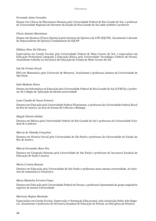 48 
Matemática 
Fernando Jaime Gonzalez 
Doutor em Ciência do Movimento Humano pela Universidade Federal de Rio Grande do Sul, e professor 
da Universidade Regional do Noroeste do Estado do Rio Grande do Sul onde também é professor 
Flavio Antonio Maximiano 
Doutor em Química (Físico-Química) pelo Instituto de Química da USP (IQUSP). Atualmente é docente 
do Departamento de Química Fundamental do IQUSP 
Hildney Alves De Oliveira 
Especialista em Gestão Escolar pela Universidade Federal de Mato Grosso do Sul, e especialista em 
Educação Profissional integrada à Educação Básica pela Universidade Tecnológica Federal do Paraná. 
Atualmente trabalha na Secretaria de Educação do Estado do Mato Grosso do Sul 
Iole De Freitas Druck 
PhD em Matemática pela Université de Montreal. Atualmente é professora doutora da Universidade de 
São Paulo 
Italo Modesto Dutra 
Doutor em Informática na Educação pela Universidade Federal do Rio Grande do Sul (UFRGS), e profes-sor 
do Colégio de Aplicação da mesma universidade 
Lana Claudia de Souza Fonseca 
Doutora em Educação pela Universidade Federal Fluminense, e professora da Universidade Federal Rural 
do Rio de Janeiro, na área de Ensino de Ciências e Biologia 
Magali Oliveira Kleber 
Doutora em Música pela Universidade Federal do Rio Grande do Sul e professora da Universidade Esta-dual 
de Londrina 
Marcia de Almeida Gonçalves 
Doutora em História Social pela Universidade de São Paulo e professora da Universidade do Estado do 
Rio de Janeiro 
Márcia Fernandes Rosa Neu 
Doutora em Geografia Humana pela Universidade de São Paulo e professora da Secretaria Estadual de 
Educação de Santa Catarina 
Maria Cristina Bonomi 
Doutora em Educação pela Universidade de São Paulo e professora nesta mesma universidade, no Insti-tuto 
de matemática e Estatística 
Maria Madselva Ferreira Feiges 
Doutora em Educação pela Universidade Federal do Paraná, e professora Aposentada do grupo magistério 
superior da mesma Universidade 
Marivone Regina Machado 
Especialista em Gestão Escolar, Supervisão e Orientação Educacional, pela instituição Padre João Bago-zzi. 
Atualmente é professora da Secretaria Estadual de Educação do Paraná, na Disciplina de História. 
 