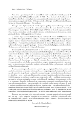 Caro Professor, Cara Professora 
Com vistas a garantir a qualidade do Ensino Médio ofertado no País foi instituído por meio da Portaria Ministerial nº 1.140, de 22 de novembro de 2013, o Pacto Nacional pelo Fortalecimento do Ensino Médio. Este Pacto contempla, dentre outras, a ação de formação continuada dos professores e coordenadores pedagógicos de Ensino Médio por meio da colaboração entre Ministério da Educação, Secretarias Estaduais de Educação e Universidades. 
Esta ação tem o objetivo central de contribuir para o aperfeiçoamento da formação continuada de professores a partir da discussão das práticas docentes à luz das novas Diretrizes Curriculares Nacionais para o Ensino Médio – DCNEM (Resolução CNE/CEB n° 2, de 31 de janeiro de 2012). Nesse sentido, a formação se articula à ação de redesenho curricular em desenvolvimento nas escolas públicas de Ensino Médio a partir dessas Diretrizes. 
A primeira etapa da Formação Continuada, em conformidade com as DCNEM, trouxe como eixo condutor “Os Sujeitos do Ensino Médio e a Formação Humana Integral” e foi composta pelos seguintes Campos Temáticos/Cadernos: Sujeitos do Ensino Médio e Formação Humana Integral; Ensino Médio e Formação Humana Integral; O Currículo do Ensino Médio, seus sujeitos e o desafio da Formação Humana Integral; Organização e Gestão do Trabalho Pedagógico; Avaliação no Ensino Médio; e Áreas de Conhecimento e Integração Curricular. 
Nesta segunda etapa, dando continuidade ao eixo proposto, as temáticas que compõem os Cadernos de Formação do Pacto são: Organização do Trabalho Pedagógico no Ensino Médio e Áreas de Conhecimento do Ensino Médio, em consonância com as proposições das DCNEM, considerando o diálogo com o que vem sendo praticado em nossas escolas, a diversidade de práticas e a garantia da educação para todos. A formação continuada propiciada pelo Pacto auxiliará o debate sobre a Base Nacional Comum do Currículo que será objeto de estudo dos diversos setores da educação em todo o território nacional, em articulação com a sociedade, na perspectiva da garantia do direito à aprendizagem e ao desenvolvimento humano dos estudantes da Educação Básica, conforme meta estabelecida no Plano Nacional de Educação. 
Destacamos como ponto fundamental que nesta segunda etapa seja feita a leitura e a reflexão dos Cadernos de todas as áreas por todos os professores que participam da formação do Pacto, considerando o objetivo de aprofundar as discussões sobre a articulação entre conhecimentos das diferentes disciplinas e áreas, a partir da realidade escolar. A perspectiva de integração curricular posta pelas DCNEM exige que os professores ampliem suas compreensões sobre a totalidade dos componentes curriculares, na forma de disciplinas e outras possibilidades de organização do conhecimento escolar, a partir de quatro dimensões fundamentais: a) compreensão sobre os sujeitos do Ensino Médio considerando suas experiências e suas necessidades; b) escolha de conhecimentos relevantes de modo a produzir conteúdos contextualizados nas diversas situações onde a educação no Ensino Médio é produzida; c) planejamento que propicie a explicitação das práticas de docência e que amplie a diversificação das intervenções no sentido da integração nas áreas e entre áreas; d) avaliação que permita ao estudante compreender suas aprendizagens e ao docente identificá-las para novos planejamentos. 
Espera-se que esta etapa, assim como as demais que estamos preparando, seja a oportunidade para uma real e efetiva integração entre os diversos componentes curriculares, considerando o impacto na melhoria de condições de aprender e desenvolver-se dos estudantes e dos professores nessa etapa conclusiva da Educação Básica. 
Secretaria da Educação Básica 
Ministério da Educação  