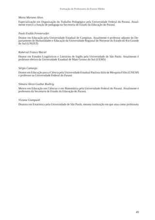 49 
Formação de Professores do Ensino Médio 
Marta Mariano Alves 
Especialização em Organização do Trabalho Pedagógico pela Universidade Federal do Paraná. Atual-mente 
exerce a função de pedagoga na Secretaria de Estado da Educação do Paraná 
Paulo Evaldo Fensterseifer 
Doutor em Educação pela Universidade Estadual de Campinas. Atualmente é professor adjunto do De-partamento 
de Humanidades e Educação da Universidade Regional do Noroeste do Estado do Rio Grande 
do Sul (UNIJUÍ) 
Ruberval Franco Maciel 
Doutor em Estudos Lingüísticos e Literários de Inglês pela Universidade de São Paulo. Atualmente é 
professor efetivo da Universidade Estadual de Mato Grosso do Sul (UEMS) 
Sérgio Camargo 
Doutor em Educação para a Ciência pela Universidade Estadual Paulista Júlio de Mesquita Filho (UNESP) 
e professor na Universidade Federal do Paraná 
Silmara Alessi Guebur Roehrig 
Mestre em Educação em Ciências e em Matemática pela Universidade Federal do Paraná. Atualmente é 
professora da Secretaria de Estado da Educação do Paraná. 
Viviana Giampaoli 
Doutora em Estatística pela Universidade de São Paulo, mesma instituição em que atua como professora 
 