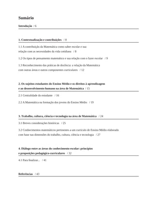 Sumário 
Introdução / 6 
1. Contextualização e contribuições / 8 
1.1 A contribuição da Matemática como saber escolar e sua relação com as necessidades da vida cotidiana / 8 
1.2 Os tipos de pensamento matemático e sua relação com o fazer escolar / 9 
1.3 Reconhecimento das práticas de docência: a relação da Matemática com outras áreas e outros componentes curriculares / 12 
2. Os sujeitos estudantes do Ensino Médio e os direitos à aprendizagem e ao desenvolvimento humano na área de Matemática / 15 
2.1 Centralidade do estudante / 16 
2.2 A Matemática na formação dos jovens do Ensino Médio / 19 
3. Trabalho, cultura, ciência e tecnologia na área de Matemática / 24 
3.1 Breves considerações históricas / 25 
3.2 Conhecimentos matemáticos pertinentes a um currículo de Ensino Médio elaborado com base nas dimensões do trabalho, cultura, ciência e tecnologia / 27 
4. Diálogo entre as áreas do conhecimento escolar: princípios e proposições pedagógico-curriculares / 32 
4.1 Para finalizar... / 41 
Referências / 43  