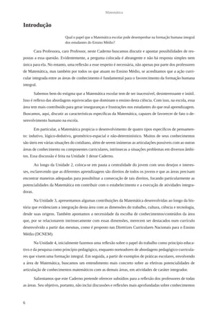 6 
Matemática 
Introdução 
Qual o papel que a Matemática escolar pode desempenhar na formação humana integral 
dos estudantes do Ensino Médio? 
Cara Professora, caro Professor, neste Caderno buscamos discutir e apontar possibilidades de res-postas 
a essa questão. Evidentemente, a pergunta colocada é abrangente e não há resposta simples nem 
única para ela. No entanto, uma reflexão a esse respeito é necessária, não apenas por parte dos professores 
de Matemática, mas também por todos os que atuam no Ensino Médio, se acreditamos que a ação curri-cular 
integrada entre as áreas de conhecimento é fundamental para o favorecimento da formação humana 
integral. 
Sabemos bem do estigma que a Matemática escolar tem de ser inacessível, desinteressante e inútil. 
Isso é reflexo das abordagens equivocadas que dominam o ensino desta ciência. Com isso, na escola, essa 
área tem mais contribuído para gerar inseguranças e frustrações nos estudantes do que real aprendizagem. 
Buscamos, aqui, discutir as características específicas da Matemática, capazes de favorecer de fato o de-senvolvimento 
humano na escola. 
Em particular, a Matemática propicia o desenvolvimento de quatro tipos específicos de pensamen-to: 
indutivo, lógico-dedutivo, geométrico-espacial e não-determinístico. Muitos de seus conhecimentos 
são úteis em várias situações do cotidiano, além de serem inúmeras as articulações possíveis com as outras 
áreas de conhecimento ou componentes curriculares, intrínsecas a situações problemas em diversos âmbi-tos. 
Essa discussão é feita na Unidade 1 desse Caderno. 
Ao longo da Unidade 2, coloca-se em pauta a centralidade do jovem com seus desejos e interes-ses, 
esclarecendo que as diferentes aprendizagens são direitos de todos os jovens e que as áreas precisam 
encontrar maneiras adequadas para possibilitar a consecução de tais direitos, focando particularmente as 
potencialidades da Matemática em contribuir com o estabelecimento e a execução de atividades integra-doras. 
Na Unidade 3, apresentamos algumas contribuições da Matemática desenvolvidas ao longo da his-tória 
que evidenciam a integração desta área com as dimensões do trabalho, cultura, ciência e tecnologia, 
desde suas origens. Também apontamos a necessidade da escolha de conhecimentos/conteúdos da área 
que, por se relacionarem intrinsecamente com essas dimensões, merecem ser destacados num currículo 
desenvolvido a partir das mesmas, como é proposto nas Diretrizes Curriculares Nacionais para o Ensino 
Médio (DCNEM). 
Na Unidade 4, inicialmente fazemos uma reflexão sobre o papel do trabalho como princípio educa-tivo 
e da pesquisa como princípio pedagógico, enquanto norteadores de abordagens pedagógico-curricula-res 
que visem uma formação integral. Em seguida, a partir de exemplos de práticas escolares, envolvendo 
a área de Matemática, buscamos um entendimento mais concreto sobre as efetivas potencialidades de 
articulação de conhecimentos matemáticos com as demais áreas, em atividades de caráter integrador. 
Salientamos que este Caderno pretende oferecer subsídios para a reflexão dos professores de todas 
as áreas. Seu objetivo, portanto, não inclui discussões e reflexões mais aprofundadas sobre conhecimentos 
 