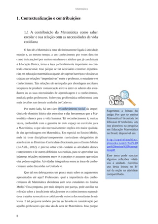 8 
Matemática 
1. Contextualização e contribuições 
1.1 A contribuição da Matemática como saber 
escolar e sua relação com as necessidades da vida 
cotidiana 
O fato de a Matemática estar tão intimamente ligada à atividade 
escolar e, ao mesmo tempo, a um conhecimento por vezes descrito 
como inalcançável por muitos estudantes e adultos que já concluíram 
a Educação Básica, torna a área particularmente importante no con-texto 
educacional. Isso porque se faz necessário construir experiên-cias 
em educação matemática capazes de superar barreiras e distâncias 
criadas por relações “improdutivas” entre o professor, o estudante e o 
conhecimento. Tais relações são reforçadas por abordagens escolares 
incapazes de produzir comunicação efetiva entre os saberes dos estu-dantes 
ou as suas necessidades de aprendizagem e o conhecimento, 
mediada pelos professores. Sobre essa problemática refletiremos com 
mais detalhes nas demais unidades do Caderno. 
Por outro lado, há um claro reconhecimento social da impor-tância 
do domínio básico dos conceitos e das ferramentas que a Ma-temática 
oferece para a vida humana. Tal reconhecimento é, muitas 
vezes, confundido com a garantia de mais espaço no currículo para 
a Matemática, o que não necessariamente implica em maior qualida-de 
das aprendizagens em Matemática. Em especial no Ensino Médio, 
onde há treze disciplinas/componentes curriculares obrigatórios de 
acordo com as Diretrizes Curriculares Nacionais para o Ensino Médio 
(BRASIL, 2012), é preciso olhar com cuidado as atividades desses 
componentes e de outros definidos nas escolas, para se aproveitar das 
inúmeras relações existentes entre os conceitos e assuntos que todos 
eles podem englobar. Atividades integradoras entre as áreas de conhe-cimento 
serão discutidas na Unidade 4. 
Que tal nos debruçarmos um pouco mais sobre os argumentos 
apresentados até aqui? Professores, qual a importância dos conhe-cimentos 
de Matemática abordados com seus estudantes no Ensino 
Médio? Essa pergunta, por mais simples que pareça, pode auxiliar na 
reflexão sobre a insuficiente relação entre os conhecimentos matemá-ticos 
tratados na escola e o cotidiano da maioria dos estudantes brasi-leiros. 
E tal pergunta também precisa ser levada em consideração por 
aqueles professores que não são da área de Matemática. Isso porque 
Sugerimos a leitura do 
artigo Por que se ensina 
Matemática? de autoria de 
Ubiratan D’Ambrósio, um 
dos pioneiros na pesquisa 
em Educação Matemática 
no Brasil, disponível em: 
h t t p : / / a p o i o l o n d r i n a . 
pbworks.com/f/Por%20 
que%20ensinar%20Matema-tica. 
pdf 
Esse texto pode suscitar 
algumas reflexões relati-vas 
à unidade. Faremos 
uso desta leitura no fi-nal 
da seção na atividade 
compartilhada. 
 