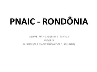 PNAIC - RONDÔNIA
GEOMETRIA – CADERNO 5 - PARTE 3
AUTORES
GUILHERME E MARINALDO (COORD. ADJUNTO)
 