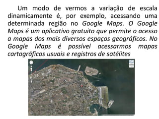 Um modo de vermos a variação de escala
dinamicamente é, por exemplo, acessando uma
determinada região no Google Maps. O Google
Maps é um aplicativo gratuito que permite o acesso
a mapas dos mais diversos espaços geográficos. No
Google Maps é possível acessarmos mapas
cartográficos usuais e registros de satélites
 