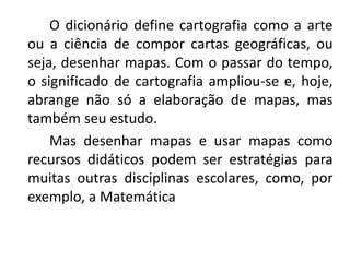 O dicionário define cartografia como a arte
ou a ciência de compor cartas geográficas, ou
seja, desenhar mapas. Com o passar do tempo,
o significado de cartografia ampliou-se e, hoje,
abrange não só a elaboração de mapas, mas
também seu estudo.
Mas desenhar mapas e usar mapas como
recursos didáticos podem ser estratégias para
muitas outras disciplinas escolares, como, por
exemplo, a Matemática
 