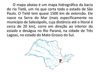 O mapa abaixo é um mapa hidrográfico da bacia
do rio Tietê, um rio que corta todo o estado de São
Paulo. O Tietê tem quase 1500 km de extensão. Ele
nasce na Serra do Mar (mais especificamente no
município de Salesópolis, cuja distância até o litoral é
cerca de 20 km), corre em direção ao interior do
estado e deságua no Rio Paraná, na cidade de Três
Lagoas, no estado do Mato Grosso do Sul.
 