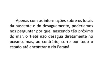 Apenas com as informações sobre os locais
da nascente e do desaguamento, poderíamos
nos perguntar por que, nascendo tão próximo
do mar, o Tietê não deságua diretamente no
oceano, mas, ao contrário, corre por todo o
estado até encontrar o rio Paraná.
 