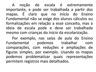 A noção de escala é extremamente
importante, e pode ser trabalhada a partir dos
mapas. É claro que no início do Ensino
Fundamental não se exige dos alunos cálculos ou
formalizações em relação a esse conceito, mas a
ideia de escala pode e deve ser trabalhada
mesmo com crianças do início da escolarização.
Por exemplo, nas salas de aula do Ensino
Fundamental podemos trabalhar com
comparações, com reduções e ampliações de
figuras simples, por exemplo. Usando os mapas
podemos problematizar quais representações
permitem registros mais detalhados.
 