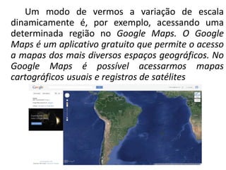Um modo de vermos a variação de escala
dinamicamente é, por exemplo, acessando uma
determinada região no Google Maps. O Google
Maps é um aplicativo gratuito que permite o acesso
a mapas dos mais diversos espaços geográficos. No
Google Maps é possível acessarmos mapas
cartográficos usuais e registros de satélites
 