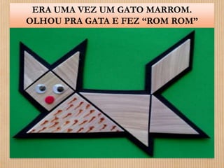 ERA UMA VEZ UM GATO MARROM. 
OLHOU PRA GATA E FEZ “ROM ROM” 
 