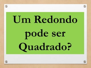 Um Redondo 
pode ser 
Quadrado? 
 