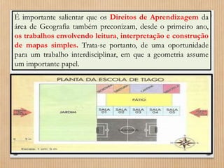 É importante salientar que os Direitos de Aprendizagem da 
área de Geografia também preconizam, desde o primeiro ano, 
os trabalhos envolvendo leitura, interpretação e construção 
de mapas simples. Trata-se portanto, de uma oportunidade 
para um trabalho interdisciplinar, em que a geometria assume 
um importante papel. 
 