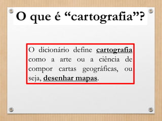 O que é “cartografia”? 
O dicionário define cartografia 
como a arte ou a ciência de 
compor cartas geográficas, ou 
seja, desenhar mapas. 
 