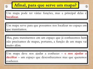 Afinal, para que serve um mapa? 
Um mapa pode ter várias funções, mas a principal delas é 
localizar. 
Um mapa serve para que possamos nos localizar no espaço em 
que transitamos. 
Mas, para transitarmos em um espaço que já conhecemos bem 
não precisamos de mapas, portanto, a função de um mapa vai 
muito além. 
Um mapa deve nos ajudar a conhecer – e nos ajudar a 
decifrar – um espaço que desconhecemos mas que queremos 
conhecer. 
 