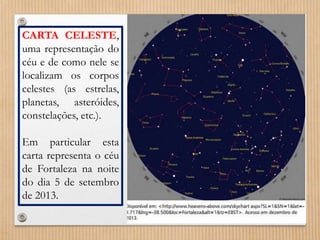 CARTA CELESTE, 
uma representação do 
céu e de como nele se 
localizam os corpos 
celestes (as estrelas, 
planetas, asteróides, 
constelações, etc.). 
Em particular esta 
carta representa o céu 
de Fortaleza na noite 
do dia 5 de setembro 
de 2013. 
 