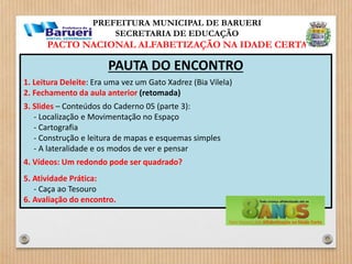 PREFEITURA MUNICIPAL DE BARUERI 
SECRETARIA DE EDUCAÇÃO 
PACTO NACIONAL ALFABETIZAÇÃO NA IDADE CERTA 
PAUTA DO ENCONTRO 
1. Leitura Deleite: Era uma vez um Gato Xadrez (Bia Vilela) 
2. Fechamento da aula anterior (retomada) 
3. Slides – Conteúdos do Caderno 05 (parte 3): 
- Localização e Movimentação no Espaço 
- Cartografia 
- Construção e leitura de mapas e esquemas simples 
- A lateralidade e os modos de ver e pensar 
4. Vídeos: Um redondo pode ser quadrado? 
5. Atividade Prática: 
- Caça ao Tesouro 
6. Avaliação do encontro. 
 
