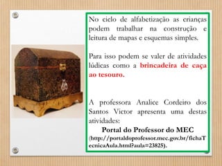 No ciclo de alfabetização as crianças 
podem trabalhar na construção e 
leitura de mapas e esquemas simples. 
Para isso podem se valer de atividades 
lúdicas como a brincadeira de caça 
ao tesouro. 
A professora Analice Cordeiro dos 
Santos Victor apresenta uma destas 
atividades: 
Portal do Professor do MEC 
(http://portaldoprofessor.mec.gov.br/fichaT 
ecnicaAula.html?aula=23825). 
 