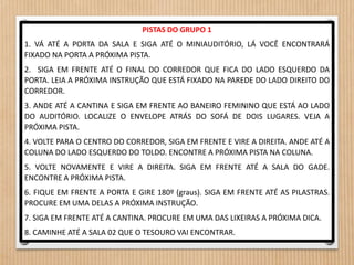 PISTAS DO GRUPO 1 
1. VÁ ATÉ A PORTA DA SALA E SIGA ATÉ O MINIAUDITÓRIO, LÁ VOCÊ ENCONTRARÁ 
FIXADO NA PORTA A PRÓXIMA PISTA. 
2. SIGA EM FRENTE ATÉ O FINAL DO CORREDOR QUE FICA DO LADO ESQUERDO DA 
PORTA. LEIA A PRÓXIMA INSTRUÇÃO QUE ESTÁ FIXADO NA PAREDE DO LADO DIREITO DO 
CORREDOR. 
3. ANDE ATÉ A CANTINA E SIGA EM FRENTE AO BANEIRO FEMININO QUE ESTÁ AO LADO 
DO AUDITÓRIO. LOCALIZE O ENVELOPE ATRÁS DO SOFÁ DE DOIS LUGARES. VEJA A 
PRÓXIMA PISTA. 
4. VOLTE PARA O CENTRO DO CORREDOR, SIGA EM FRENTE E VIRE A DIREITA. ANDE ATÉ A 
COLUNA DO LADO ESQUERDO DO TOLDO. ENCONTRE A PRÓXIMA PISTA NA COLUNA. 
5. VOLTE NOVAMENTE E VIRE A DIREITA. SIGA EM FRENTE ATÉ A SALA DO GADE. 
ENCONTRE A PRÓXIMA PISTA. 
6. FIQUE EM FRENTE A PORTA E GIRE 180º (graus). SIGA EM FRENTE ATÉ AS PILASTRAS. 
PROCURE EM UMA DELAS A PRÓXIMA INSTRUÇÃO. 
7. SIGA EM FRENTE ATÉ A CANTINA. PROCURE EM UMA DAS LIXEIRAS A PRÓXIMA DICA. 
8. CAMINHE ATÉ A SALA 02 QUE O TESOURO VAI ENCONTRAR. 
 