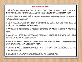 PISTAS DO GRUPO 2 
1. VÁ ATÉ A PORTA DA SALA, VIRE A ESQUERDA E SIGA EM FRENTE ATÉ O SALA DE 
INFORMÁTICA. NA PORTA DA SALA VOCÊS IRÃO ENCONTRAR A PRÓXIMA PISTA. 
2. VIRE A DIREITA E ANDE ATÉ A METADE DO CORREDOR DA QUADRA. PROCURE A 
PRÓXIMA PISTA NA GRADE. 
3. DÊ A VOLTA NA CANTINA E SIGA ATÉ O FINAL DO CORREDOR DAS PILASTRAS. LÁ 
VOCÊS ENCONTRARÃO A PRÓXIMA PISTA. 
4. ANDE ATÉ O REFEITÓRIO E PROCURE EMBAIXO DA MESA CENTRAL A PRÓXIMA 
PISTA. 
5. VÁ ATÉ A PORTA DA SUPERVISÃO ESCOLAR E LOCALIZE NO VASO DO LADO 
DIREITO DA PORTA APRÓXIMA PISTA. 
6. FIQUE EM FRENTE AO VASO E VIRE A DIREITA. SIGA EM FRENTE AO CORREDOR 
ATÉ A SALA DE RH. LEIA A PRÓXIMA PISTA. 
7. CAMINHE ATÉ O BEBEDOURO QUE FICA EM FRENTE AO AUDITÓRIO E OUTRA 
PISTA IRÁ ACHARÁ. 
8. CAMINHE ATÉ A SALA 02 QUE O TESOURO VAI ENCONTRAR. 
 