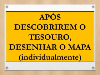 APÓS 
DESCOBRIREM O 
TESOURO, 
DESENHAR O MAPA 
(individualmente) 
 
