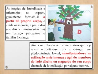 As noções de lateralidade e 
orientação no espaço, 
geralmente formam-se a 
partir do próprio corpo, e 
ainda na infância, a partir dos 
sentidos e movimentos em 
um espaço perceptivo e 
familiar à criança. 
Ainda na infância – e é necessário que seja 
assim – define-se para a criança uma 
predominância lateral, manifestando-se na 
utilização mais intensa e ágil de membros 
do lado direito ou esquerdo do seu corpo 
chamada de lateralização por alguns autores. 
 