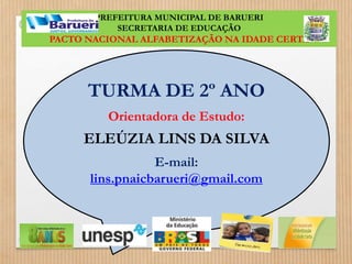PREFEITURA MUNICIPAL DE BARUERI 
SECRETARIA DE EDUCAÇÃO 
PACTO NACIONAL ALFABETIZAÇÃO NA IDADE CERTA 
TURMA DE 2º ANO 
Orientadora de Estudo: 
ELEÚZIA LINS DA SILVA 
E-mail: 
lins.pnaicbarueri@gmail.com 
