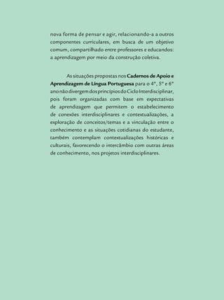 nova forma de pensar e agir, relacionando-a a outros
componentes curriculares, em busca de um objetivo
comum, compartilhado entre professores e educandos:
a aprendizagem por meio da construção coletiva.
As situações propostas nos Cadernos de Apoio e
Aprendizagem de Língua Portuguesa para o 4º, 5º e 6º
anonãodivergemdosprincípiosdoCicloInterdisciplinar,
pois foram organizadas com base em expectativas
de aprendizagem que permitem o estabelecimento
de conexões interdisciplinares e contextualizações, a
exploração de conceitos/temas e a vinculação entre o
conhecimento e as situações cotidianas do estudante,
também contemplam contextualizações históricas e
culturais, favorecendo o intercâmbio com outras áreas
de conhecimento, nos projetos interdisciplinares.
 