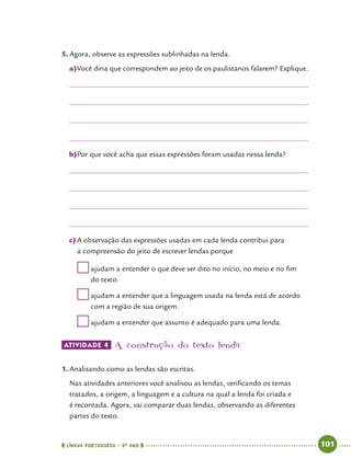  língua portuguesa • 5O
ANO      101  
5.	Agora, observe as expressões sublinhadas na lenda.
a)	Você diria que correspondem ao jeito de os paulistanos falarem? Explique.
b)	Por que você acha que essas expressões foram usadas nessa lenda?
c)	A observação das expressões usadas em cada lenda contribui para
a compreensão do jeito de escrever lendas porque
	ajudam a entender o que deve ser dito no início, no meio e no fim
do texto.
	ajudam a entender que a linguagem usada na lenda está de acordo
com a região de sua origem.
	ajudam a entender que assunto é adequado para uma lenda.
ATIVIDADE 4 	A construção do texto lenda
1.	Analisando como as lendas são escritas.
Nas atividades anteriores você analisou as lendas, verificando os temas
tratados, a origem, a linguagem e a cultura na qual a lenda foi criada e
é recontada. Agora, vai comparar duas lendas, observando as diferentes
partes do texto.
 