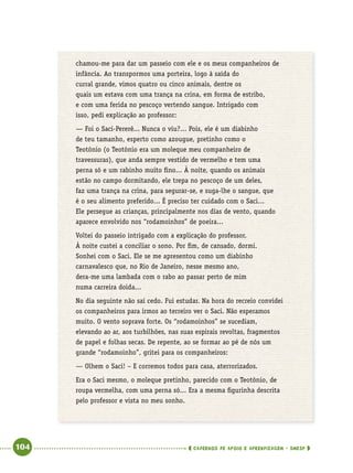   104      cadernos de apoio e aprendizagem · SmESP 
chamou-me para dar um passeio com ele e os meus companheiros de
infância. Ao transpormos uma porteira, logo à saída do
curral grande, vimos quatro ou cinco animais, dentre os
quais um estava com uma trança na crina, em forma de estribo,
e com uma ferida no pescoço vertendo sangue. Intrigado com
isso, pedi explicação ao professor:
— Foi o Saci-Pererê... Nunca o viu?... Pois, ele é um diabinho
de teu tamanho, esperto como azougue, pretinho como o
Teotônio (o Teotônio era um moleque meu companheiro de
travessuras), que anda sempre vestido de vermelho e tem uma
perna só e um rabinho muito fino... À noite, quando os animais
estão no campo dormitando, ele trepa no pescoço de um deles,
faz uma trança na crina, para segurar-se, e suga-lhe o sangue, que
é o seu alimento preferido... É preciso ter cuidado com o Saci...
Ele persegue as crianças, principalmente nos dias de vento, quando
aparece envolvido nos “rodamoinhos” de poeira...
Voltei do passeio intrigado com a explicação do professor.
À noite custei a conciliar o sono. Por fim, de cansado, dormi.
Sonhei com o Saci. Ele se me apresentou como um diabinho
carnavalesco que, no Rio de Janeiro, nesse mesmo ano,
dera-me uma lambada com o rabo ao passar perto de mim
numa carreira doida...
No dia seguinte não saí cedo. Fui estudar. Na hora do recreio convidei
os companheiros para irmos ao terreiro ver o Saci. Não esperamos
muito. O vento soprava forte. Os “rodamoinhos” se sucediam,
elevando ao ar, aos turbilhões, nas suas espirais revoltas, fragmentos
de papel e folhas secas. De repente, ao se formar ao pé de nós um
grande “rodamoinho”, gritei para os companheiros:
— Olhem o Saci! – E corremos todos para casa, aterrorizados.
Era o Saci mesmo, o moleque pretinho, parecido com o Teotônio, de
roupa vermelha, com uma perna só... Era a mesma figurinha descrita
pelo professor e vista no meu sonho.
 