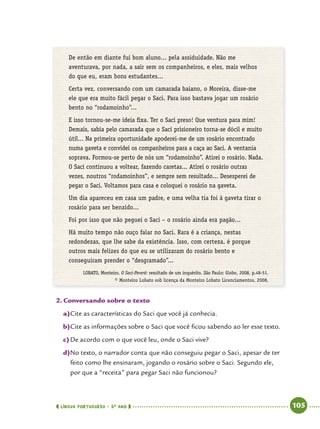  língua portuguesa • 5O
ANO      105  
De então em diante fui bom aluno... pela assiduidade. Não me
aventurava, por nada, a sair sem os companheiros, e eles, mais velhos
do que eu, eram bons estudantes...
Certa vez, conversando com um camarada baiano, o Moreira, disse-me
ele que era muito fácil pegar o Saci. Para isso bastava jogar um rosário
bento no “rodamoinho”...
E isso tornou-se-me ideia fixa. Ter o Saci preso! Que ventura para mim!
Demais, sabia pelo camarada que o Saci prisioneiro torna-se dócil e muito
útil... Na primeira oportunidade apoderei-me de um rosário encontrado
numa gaveta e convidei os companheiros para a caça ao Saci. A ventania
soprava. Formou-se perto de nós um “rodamoinho”. Atirei o rosário. Nada.
O Saci continuou a voltear, fazendo caretas... Atirei o rosário outras
vezes, noutros “rodamoinhos”, e sempre sem resultado... Desesperei de
pegar o Saci. Voltamos para casa e coloquei o rosário na gaveta.
Um dia apareceu em casa um padre, e uma velha tia foi à gaveta tirar o
rosário para ser benzido...
Foi por isso que não peguei o Saci – o rosário ainda era pagão...
Há muito tempo não ouço falar no Saci. Rara é a criança, nestas
redondezas, que lhe sabe da existência. Isso, com certeza, é porque
outros mais felizes do que eu se utilizaram do rosário bento e
conseguiram prender o “desgramado”...
LOBATO, Monteiro. O Saci-Pererê: resultado de um inquérito. São Paulo: Globo, 2008, p.48-51.
© Monteiro Lobato sob licença da Monteiro Lobato Licenciamentos, 2008.
2.	Conversando sobre o texto
a)	Cite as características do Saci que você já conhecia.
b)	Cite as informações sobre o Saci que você ficou sabendo ao ler esse texto.
c)	De acordo com o que você leu, onde o Saci vive?
d)	No texto, o narrador conta que não conseguiu pegar o Saci, apesar de ter
feito como lhe ensinaram, jogando o rosário sobre o Saci. Segundo ele,
por que a “receita” para pegar Saci não funcionou?
 