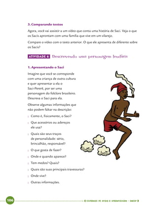   106      cadernos de apoio e aprendizagem · SmESP 
3.	Comparando textos
Agora, você vai assistir a um vídeo que conta uma história de Saci. Veja o que
os Sacis aprontam com uma família que vive em um vilarejo.
Compare o vídeo com o texto anterior. O que ele apresenta de diferente sobre
os Sacis?
ATIVIDADE 6 	Descrevendo uma personagem lendária
1.	Apresentando o Saci
Imagine que você se corresponde
com uma criança de outra cultura
e quer apresentar a ela o
Saci-Pererê, por ser uma
personagem do folclore brasileiro.
Descreva o Saci para ela.
Observe algumas informações que
não podem faltar na descrição:
●● Como é, fisicamente, o Saci?
●● Que acessórios ou adereços
ele usa?
●● Quais são seus traços
de personalidade: sério,
brincalhão, responsável?
●● O que gosta de fazer?
●● Onde e quando aparece?
●● Tem medos? Quais?
●● Quais são suas principais travessuras?
●● Onde vive?
●● Outras informações.
 