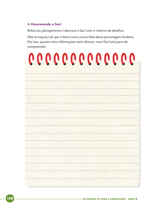   108      cadernos de apoio e aprendizagem · SmESP 
3.	Descrevendo o Saci
Releia seu planejamento e descreva o Saci com o máximo de detalhes.
Não se esqueça de que o leitor nunca ouviu falar dessa personagem lendária.
Por isso, quanto mais informações você oferecer, mais fácil será para ele
compreender.
 