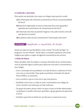  língua portuguesa • 5O
ANO      109  
4.	Avaliando a descrição
Para avaliar sua descrição, leia-a para um colega e peça que ele a avalie:
a)	As informações são suficientes (características físicas e da personalidade
do Saci)?
b)	Estão bem organizadas no texto (a descrição física está agrupada e
separada das características de comportamento do Saci)?
c)	A descrição está clara (é possível imaginar o Saci pela maneira como ele
está descrito no texto)?
d)	As palavras estão escritas corretamente? A pontuação está certa?
ATIVIDADE 7 	Ampliando o repertório de lendas
Assista ao vídeo em que Bia Bedran conta a lenda “O roubo do fogo” no
programa “Lá vem história”. Nesse vídeo, a contadora apresenta uma lenda
indígena que explica a origem de algumas características dos animais.
1.	Roda de leitura
Nesta atividade, além de ampliar o conjunto de lendas de seu conhecimento,
você vai aprender alguns critérios para selecionar uma obra e recomendá-la a
seus colegas.
●● Com a orientação de seu professor, vá à sala de leitura e selecione um livro
com uma ou mais lendas. Peça ajuda ao professor orientador da sala de
leitura (POSL), se necessário.
●● Leia o sumário e veja se o livro tem o que você procura.
●● Escolhido o livro, leia-o e avalie se você o recomendaria aos colegas da
turma. Escolha uma lenda para ser lida oralmente.
●● Em grupo de quatro alunos, leiam um para o outro as lendas selecionadas
e justifiquem a escolha. Discutam qual delas o grupo gostaria de apresentar
à turma.
●● Escolham quem lerá as lendas em voz alta para o restante da turma.
 