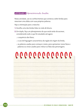   112      cadernos de apoio e aprendizagem · SmESP 
ATIVIDADE 8 	Reescrevendo lendas
Nesta atividade, use os conhecimentos que construiu sobre lendas para
reescrever uma delas com suas próprias palavras.
Veja a orientação para a reescrita:
1.	Escolha uma das lendas lidas na roda de leitura.
2.	Em dupla, faça um planejamento do que vocês terão de escrever,
considerando tudo o que foi estudado até agora:
●● a sequência dos fatos;
●● o uso de linguagem característica da região de origem da lenda;
●● as palavras usadas para começar o texto, para apresentar novos fatos e
palavras ou sinais usados para indicar as falas das personagens.
 