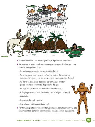  língua portuguesa • 5O
ANO      113  
3.	Elabore a reescrita na folha à parte que o professor distribuirá.
4.	Para revisar a lenda produzida, entregue-a a outra dupla e peça que
observe os seguintes itens:
●● As ideias apresentadas no texto estão claras?
●● Foram usadas palavras que indicam o passar do tempo ou
acontecimentos que vieram em primeiro lugar, depois e depois?
●● As personagens estão descritas de forma que o leitor
possa conhecer seu modo de pensar e de agir?
●● Se tiver escolhido um ensinamento, ele está claro?
●● A linguagem usada está de acordo com a origem da lenda?
●● Há título?
●● A pontuação está correta?
●● A grafia das palavras está correta?
5.	Por fim, seu professor vai convidar voluntários para lerem em voz alta
suas reescritas. Se for de seu interesse, ensaie a leitura e participe.
 