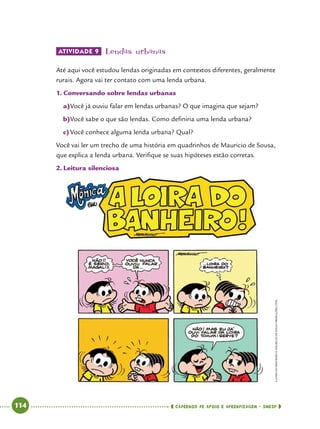   114      cadernos de apoio e aprendizagem · SmESP 
ATIVIDADE 9 	Lendas urbanas
Até aqui você estudou lendas originadas em contextos diferentes, geralmente
rurais. Agora vai ter contato com uma lenda urbana.
1.	Conversando sobre lendas urbanas
a)	Você já ouviu falar em lendas urbanas? O que imagina que sejam?
b)	Você sabe o que são lendas. Como definiria uma lenda urbana?
c)	Você conhece alguma lenda urbana? Qual?
Você vai ler um trecho de uma história em quadrinhos de Mauricio de Sousa,
que explica a lenda urbana. Verifique se suas hipóteses estão corretas.
2.	Leitura silenciosa
ALOIRADOBANHEIRO©MAURICIODESOUSAPRODUÇÕESLTDA.
 
