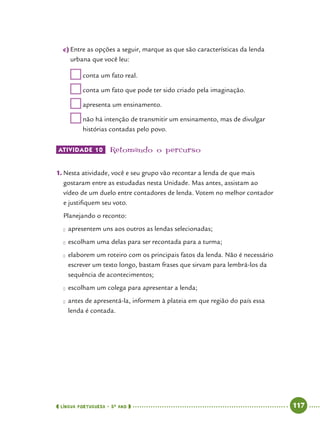  língua portuguesa • 5O
ANO      117  
c)	Entre as opções a seguir, marque as que são características da lenda
urbana que você leu:
	conta um fato real.
	conta um fato que pode ter sido criado pela imaginação.
	apresenta um ensinamento.
	não há intenção de transmitir um ensinamento, mas de divulgar
histórias contadas pelo povo.
ATIVIDADE 10 	Retomando o percurso
1.	Nesta atividade, você e seu grupo vão recontar a lenda de que mais
gostaram entre as estudadas nesta Unidade. Mas antes, assistam ao
vídeo de um duelo entre contadores de lenda. Votem no melhor contador
e justifiquem seu voto.
	 Planejando o reconto:
●● apresentem uns aos outros as lendas selecionadas;
●● escolham uma delas para ser recontada para a turma;
●● elaborem um roteiro com os principais fatos da lenda. Não é necessário
escrever um texto longo, bastam frases que sirvam para lembrá-los da
sequência de acontecimentos;
●● escolham um colega para apresentar a lenda;
●● antes de apresentá-la, informem à plateia em que região do país essa
lenda é contada.
 