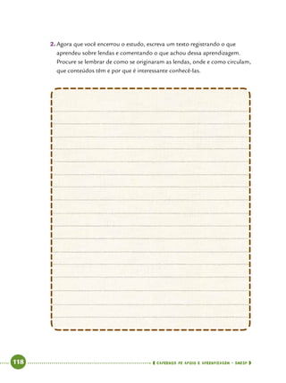   118      cadernos de apoio e aprendizagem · SmESP 
2.	Agora que você encerrou o estudo, escreva um texto registrando o que
aprendeu sobre lendas e comentando o que achou dessa aprendizagem.
Procure se lembrar de como se originaram as lendas, onde e como circulam,
que conteúdos têm e por que é interessante conhecê-las.
 