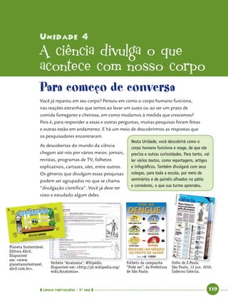  língua portuguesa • 5O
ANO      119  
Unidade 4
A ciência divulga o que
acontece com nosso corpo
Nesta Unidade, você descobrirá como o
corpo humano funciona e reage, de que ele
precisa e outras curiosidades. Para tanto, vai
ler vários textos, como reportagens, artigos
e infográficos. Também divulgará com seus
colegas, para toda a escola, por meio de
seminários e de painéis afixados no pátio
e corredores, o que sua turma aprendeu.
Para começo de conversa
Você já reparou em seu corpo? Pensou em como o corpo humano funciona,
nas reações estranhas que temos ao levar um susto ou ao ver um prato de
comida fumegante e cheirosa, em como mudamos à medida que crescemos?
Pois é, para responder a essas e outras perguntas, muitas pesquisas foram feitas
e outras estão em andamento. E há um meio de descobrirmos as respostas que
os pesquisadores encontraram.
As descobertas do mundo da ciência
chegam até nós por vários meios: jornais,
revistas, programas de TV, folhetos
explicativos, cartazes, sites, entre outros.
Os gêneros que divulgam essas pesquisas
podem ser agrupados no que se chama
“divulgação científica”. Você já deve ter
visto e estudado algum deles.
Planeta Sustentável.
Editora Abril.
Disponível
em: www.
planetasustentavel.
abril.com.br.
Verbete “Anatomia”, Wikipédia.
Disponível em: http://pt.wikipedia.org/
wiki/Anatomia.
Folheto da campanha
“Pode ser”, da Prefeitura
de São Paulo.
Folhapress
Folha de S.Paulo,
São Paulo, 13 jun. 2010.
Caderno Ciência.
 
