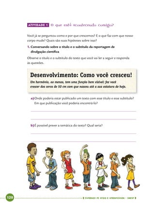   120      cadernos de apoio e aprendizagem · SmESP 
Atividade 1 	O que está acontecendo comigo?
Você já se perguntou como e por que crescemos? E o que faz com que nosso
corpo mude? Quais são suas hipóteses sobre isso?
1.	Conversando sobre o título e o subtítulo da reportagem de
divulgação científica
Observe o título e o subtítulo do texto que você vai ler a seguir e responda
às questões.
Desenvolvimento: Como você cresceu!
Um hormônio, ao menos, tem uma função bem visível: fez você
crescer dos cerca de 50 cm com que nasceu até a sua estatura de hoje.
a)	Onde poderia estar publicado um texto com esse título e esse subtítulo?
Em que publicação você poderia encontrá-lo?
b)	É possível prever a temática do texto? Qual seria?
 
