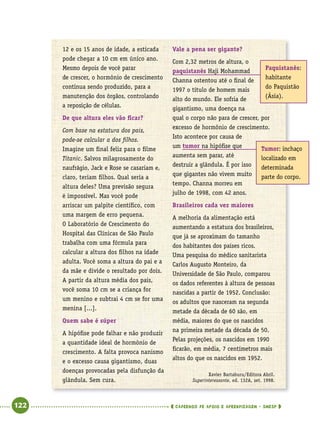   122      cadernos de apoio e aprendizagem · SmESP 
12 e os 15 anos de idade, a esticada
pode chegar a 10 cm em único ano.
Mesmo depois de você parar
de crescer, o hormônio de crescimento
continua sendo produzido, para a
manutenção dos órgãos, controlando
a reposição de células.
De que altura eles vão ficar?
Com base na estatura dos pais,
pode-se calcular a dos filhos.
Imagine um final feliz para o filme
Titanic. Salvos milagrosamente do
naufrágio, Jack e Rose se casariam e,
claro, teriam filhos. Qual seria a
altura deles? Uma previsão segura
é impossível. Mas você pode
arriscar um palpite científico, com
uma margem de erro pequena.
O Laboratório de Crescimento do
Hospital das Clínicas de São Paulo
trabalha com uma fórmula para
calcular a altura dos filhos na idade
adulta. Você soma a altura do pai e a
da mãe e divide o resultado por dois.
A partir da altura média dos pais,
você soma 10 cm se a criança for
um menino e subtrai 4 cm se for uma
menina [...].
Quem sabe é súper
A hipófise pode falhar e não produzir
a quantidade ideal de hormônio de
crescimento. A falta provoca nanismo
e o excesso causa gigantismo, duas
doenças provocadas pela disfunção da
glândula. Sem cura.
Vale a pena ser gigante?
Com 2,32 metros de altura, o
paquistanês Haji Mohammad
Channa ostentou até o final de
1997 o título de homem mais
alto do mundo. Ele sofria de
gigantismo, uma doença na
qual o corpo não para de crescer, por
excesso de hormônio de crescimento.
Isto acontece por causa de
um tumor na hipófise que
aumenta sem parar, até
destruir a glândula. É por isso
que gigantes não vivem muito
tempo. Channa morreu em
julho de 1998, com 42 anos.
Brasileiros cada vez maiores
A melhoria da alimentação está
aumentando a estatura dos brasileiros,
que já se aproximam do tamanho
dos habitantes dos países ricos.
Uma pesquisa do médico sanitarista
Carlos Augusto Monteiro, da
Universidade de São Paulo, comparou
os dados referentes à altura de pessoas
nascidas a partir de 1952. Conclusão:
os adultos que nasceram na segunda
metade da década de 60 são, em
média, maiores do que os nascidos
na primeira metade da década de 50.
Pelas projeções, os nascidos em 1990
ficarão, em média, 7 centímetros mais
altos do que os nascidos em 1952.
Xavier Bartaburu/Editora Abril.
Superinteressante, ed. 132A, set. 1998.
Paquistanês:
habitante
do Paquistão
(Ásia).
Tumor: inchaço
localizado em
determinada
parte do corpo.
 
