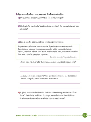  língua portuguesa • 5O
ANO      123  
2.	Compreendendo a reportagem de divulgação científica
a)	De que trata a reportagem? Qual seu tema principal?
b)	Onde ela foi publicada? Você conhece a revista? Em sua opinião, de que
ela trata?
c)	Leia o quadro abaixo, sobre a revista Superinteressante:
Surpreendente, dinâmica, bem-humorada, Superinteressante aborda grande
diversidade de assuntos, como comportamento, saúde, tecnologia, futuro,
história, aventura, ciência. Tudo de um modo simples, claro, ilustrado e divertido!
Uma revista para ler, pesquisar e guardar!
Disponível em: http://super.abril.com.br.
●● Com base na descrição da revista, quais os assuntos tratados nela?
●● A que público ela se destina? Por que as informações são tratadas de
modo “simples, claro, ilustrado e divertido”?
d)	A gente ouve com frequência: “Precisa comer bem para crescer e ficar
forte”. Com base na leitura do artigo, essa afirmação é verdadeira?
A alimentação tem alguma relação com o crescimento?
 