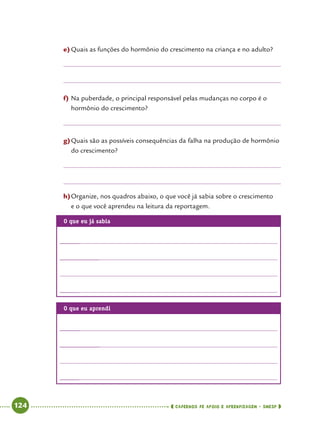   124      cadernos de apoio e aprendizagem · SmESP 
e)	Quais as funções do hormônio do crescimento na criança e no adulto?
f)	Na puberdade, o principal responsável pelas mudanças no corpo é o
hormônio do crescimento?
g)	Quais são as possíveis consequências da falha na produção de hormônio
do crescimento?
h)	Organize, nos quadros abaixo, o que você já sabia sobre o crescimento
e o que você aprendeu na leitura da reportagem.
O que eu já sabia
	
		
	
O que eu aprendi
	
		
	
 