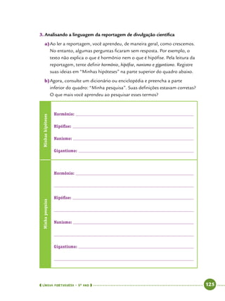  língua portuguesa • 5O
ANO      125  
3.	Analisando a linguagem da reportagem de divulgação científica
a)	Ao ler a reportagem, você aprendeu, de maneira geral, como crescemos.
No entanto, algumas perguntas ficaram sem resposta. Por exemplo, o
texto não explica o que é hormônio nem o que é hipófise. Pela leitura da
reportagem, tente definir hormônio, hipófise, nanismo e gigantismo. Registre
suas ideias em “Minhas hipóteses” na parte superior do quadro abaixo.
b)	Agora, consulte um dicionário ou enciclopédia e preencha a parte
inferior do quadro: “Minha pesquisa”. Suas definições estavam corretas?
O que mais você aprendeu ao pesquisar esses termos?
Minhashipóteses
Hormônio: 	
Hipófise: 	
Nanismo: 	
Gigantismo: 	
Minhapesquisa
Hormônio: 	
	
Hipófise: 	
	
Nanismo: 	
	
Gigantismo: 	
	
 