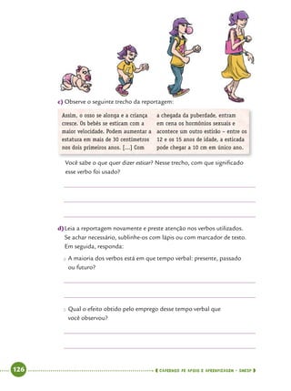   126      cadernos de apoio e aprendizagem · SmESP 
c)	Observe o seguinte trecho da reportagem:
Assim, o osso se alonga e a criança
cresce. Os bebês se esticam com a
maior velocidade. Podem aumentar a
estatura em mais de 30 centímetros
nos dois primeiros anos. [...] Com
a chegada da puberdade, entram
em cena os hormônios sexuais e
acontece um outro estirão – entre os
12 e os 15 anos de idade, a esticada
pode chegar a 10 cm em único ano.
Você sabe o que quer dizer esticar? Nesse trecho, com que significado
esse verbo foi usado?
d)	Leia a reportagem novamente e preste atenção nos verbos utilizados.
Se achar necessário, sublinhe-os com lápis ou com marcador de texto.
Em seguida, responda:
●● A maioria dos verbos está em que tempo verbal: presente, passado
ou futuro?
●● Qual o efeito obtido pelo emprego desse tempo verbal que
você observou?
 