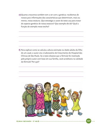  língua portuguesa • 5O
ANO      127  
e)	Quanto crescemos também tem a ver com a genética: recebemos de
nossos pais informações das características que determinam, mais ou
menos, nossa estatura. Que estratégia o autor do texto usa para tratar
do aspecto genético de nossa estatura? Que exemplo ele dá? Qual a
função do exemplo nesse trecho?
f)	Para explicar como se calcula a altura estimada na idade adulta do filho
de um casal, o autor cita o Laboratório de Crescimento do Hospital das
Clínicas de São Paulo. Se o texto dissesse que a fórmula foi inventada
pelo próprio autor com base em sua família, você acreditaria na validade
da fórmula? Por quê?
 