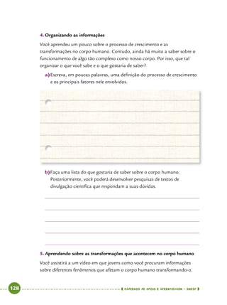   128      cadernos de apoio e aprendizagem · SmESP 
4.	Organizando as informações
Você aprendeu um pouco sobre o processo de crescimento e as
transformações no corpo humano. Contudo, ainda há muito a saber sobre o
funcionamento de algo tão complexo como nosso corpo. Por isso, que tal
organizar o que você sabe e o que gostaria de saber?
a)	Escreva, em poucas palavras, uma definição do processo de crescimento
e os principais fatores nele envolvidos.
b)	Faça uma lista do que gostaria de saber sobre o corpo humano.
Posteriormente, você poderá desenvolver pesquisas de textos de
divulgação científica que respondam a suas dúvidas.
5.	Aprendendo sobre as transformações que acontecem no corpo humano
Você assistirá a um vídeo em que jovens como você procuram informações
sobre diferentes fenômenos que afetam o corpo humano transformando-o.
 