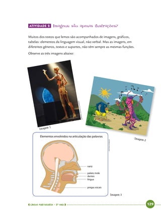  língua portuguesa • 5O
ANO      129  
Elementos envolvidos na articulação das palavras
Atividade 2 	Imagens: são apenas ilustrações?
Muitos dos textos que lemos são acompanhados de imagens, gráficos,
tabelas: elementos da linguagem visual, não verbal. Mas as imagens, em
diferentes gêneros, textos e suportes, não têm sempre as mesmas funções.
Observe as três imagens abaixo:
Imagem 1
Imagem 2
Imagem 3
nariz
palato mole
dentes
língua
pregas vocais
AntonioRobson
AdrianoVizoni/Folhapress
 